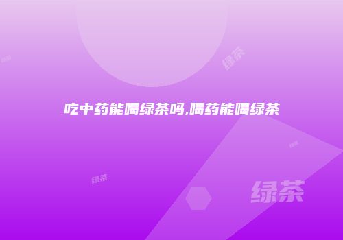 吃中药能喝绿茶吗,喝药能喝绿茶