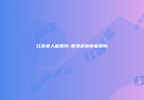 红茶老人能喝吗-普洱茶隔夜能喝吗