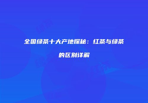 全国绿茶十大产地探秘：红茶与绿茶的区别详解