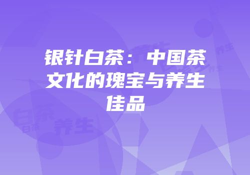 银针白茶：中国茶文化的瑰宝与养生佳品