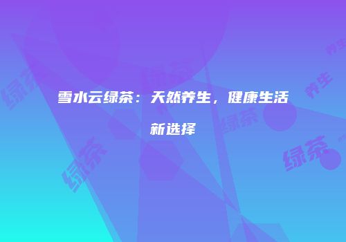 雪水云绿茶：天然养生，健康生活新选择
