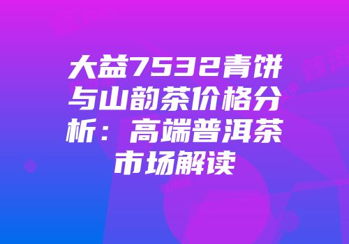 大益7532青饼与山韵茶价格分析：高端普洱茶市场解读