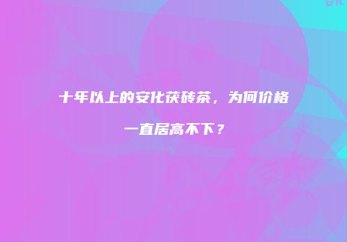 十年以上的安化茯砖茶，为何价格一直居高不下？