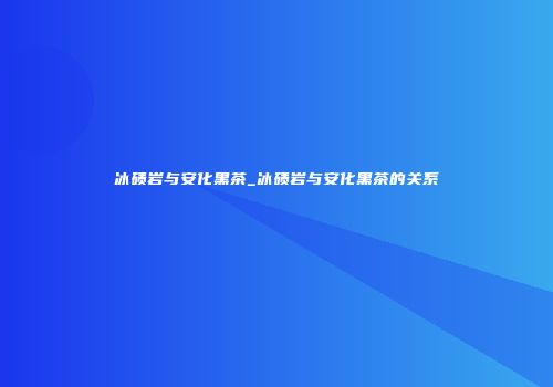 冰碛岩与安化黑茶_冰碛岩与安化黑茶的关系