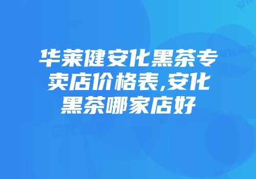 华莱健安化黑茶专卖店价格表,安化黑茶哪家店好