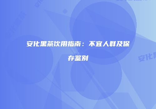 安化黑茶饮用指南：不宜人群及保存鉴别