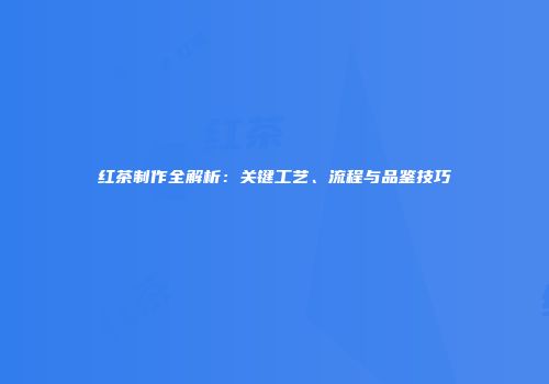 红茶制作全解析：关键工艺、流程与品鉴技巧