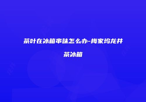 茶叶在冰箱串味怎么办-梅家坞龙井茶冰箱