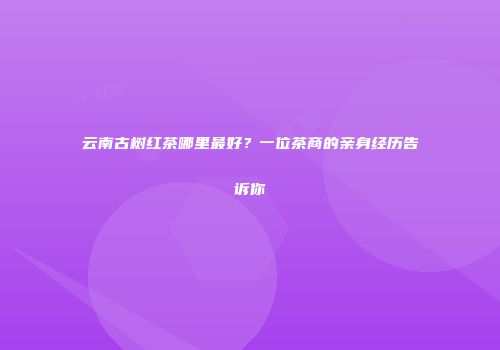 云南古树红茶哪里最好？一位茶商的亲身经历告诉你