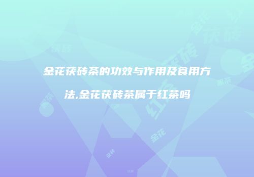 金花茯砖茶的功效与作用及食用方法,金花茯砖茶属于红茶吗