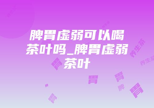 脾胃虚弱可以喝茶叶吗_脾胃虚弱茶叶