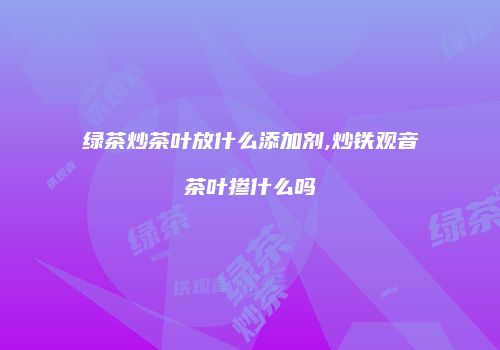 绿茶炒茶叶放什么添加剂,炒铁观音茶叶掺什么吗