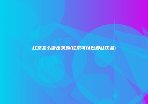 红茶怎么做出来的(红茶可以做哪些饮品)