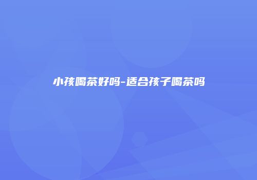 小孩喝茶好吗-适合孩子喝茶吗