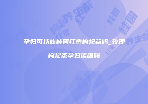 孕妇可以吃桂圆红枣枸杞茶吗_玫瑰枸杞茶孕妇能喝吗