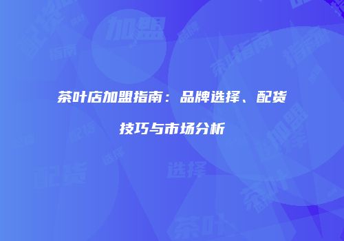 茶叶店加盟指南：品牌选择、配货技巧与市场分析