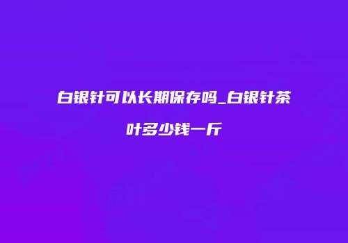 白银针可以长期保存吗_白银针茶叶多少钱一斤
