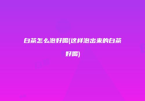 白茶怎么泡好喝(这样泡出来的白茶好喝)
