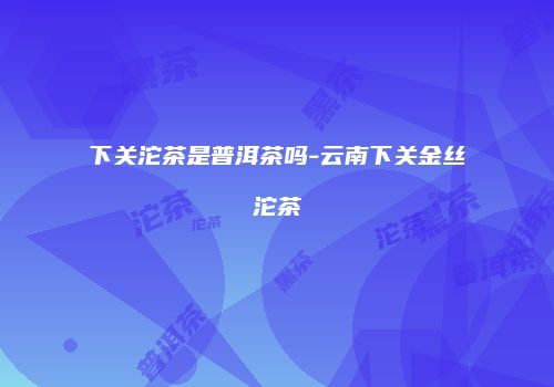 下关沱茶是普洱茶吗-云南下关金丝沱茶