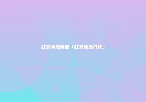 红茶冲泡用量「红茶能泡几次」
