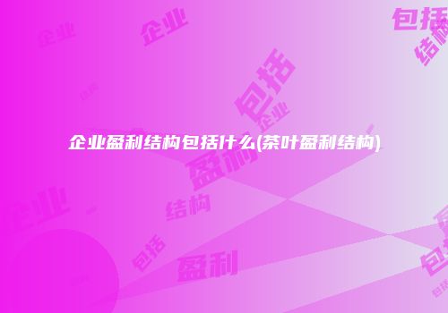 企业盈利结构包括什么(茶叶盈利结构)
