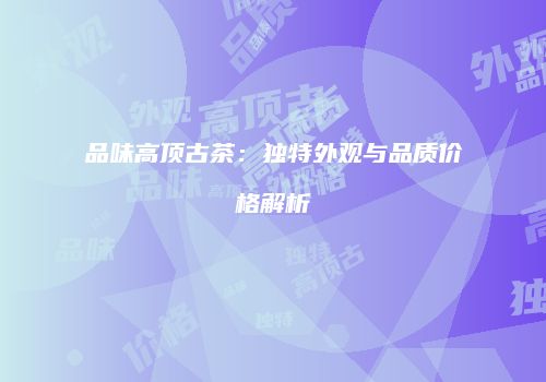 品味高顶古茶：独特外观与品质价格解析
