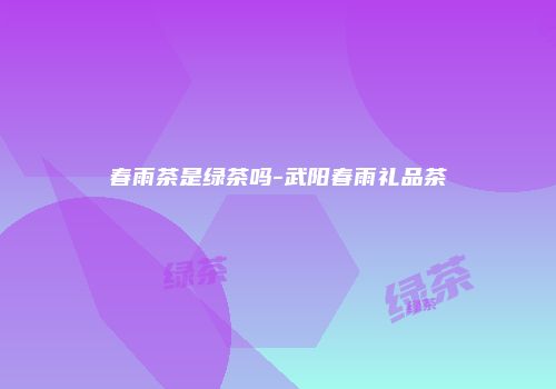 春雨茶是绿茶吗-武阳春雨礼品茶