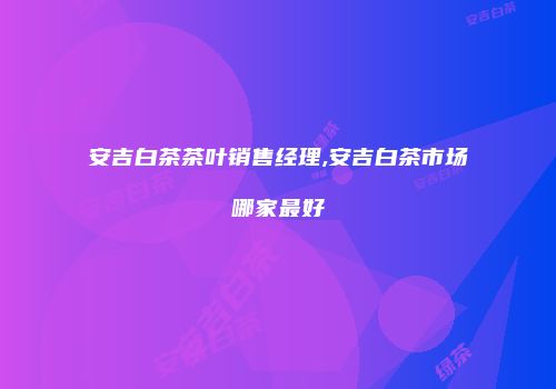 安吉白茶茶叶销售经理,安吉白茶市场哪家最好