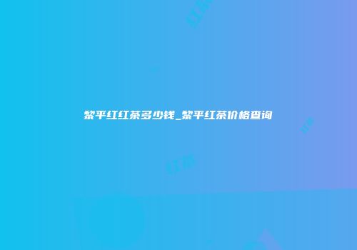 黎平红红茶多少钱_黎平红茶价格查询