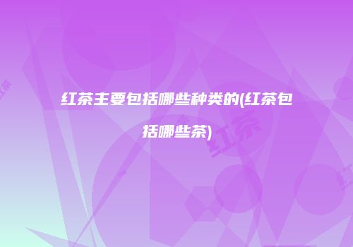 红茶主要包括哪些种类的(红茶包括哪些茶)