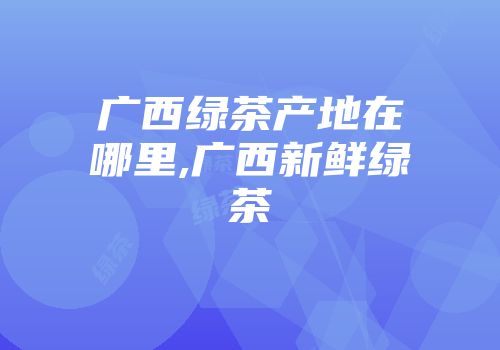 广西绿茶产地在哪里,广西新鲜绿茶