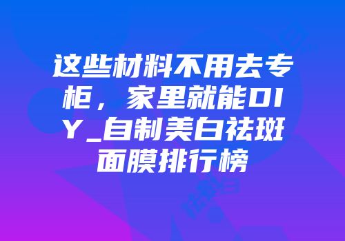这些材料不用去专柜，家里就能DIY_自制美白祛斑面膜排行榜