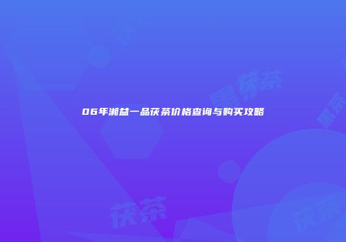 06年湘益一品茯茶价格查询与购买攻略