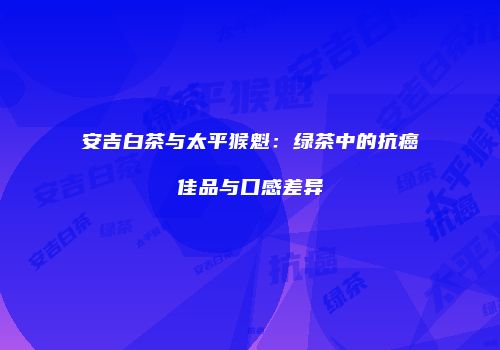 安吉白茶与太平猴魁：绿茶中的抗癌佳品与口感差异