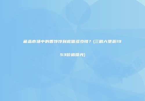 藏品市场中的香饽饽到底值多少钱？(三鹤六堡茶1953价格曝光)