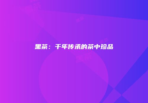 黑茶：千年传承的茶中珍品
