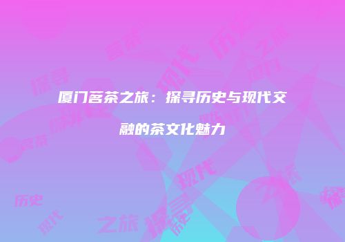 厦门茗茶之旅：探寻历史与现代交融的茶文化魅力