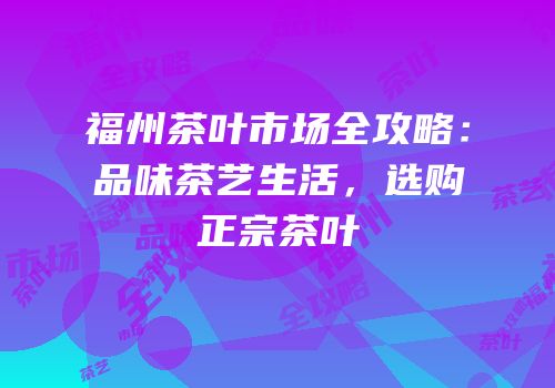 福州茶叶市场全攻略：品味茶艺生活，选购正宗茶叶