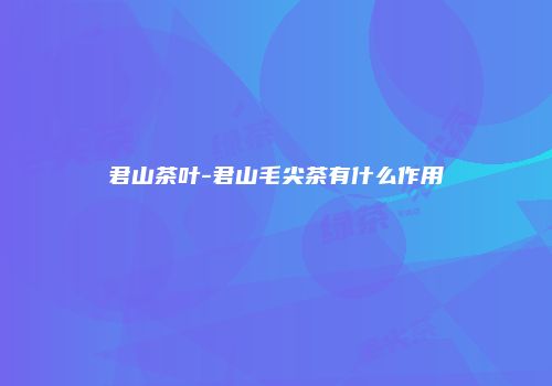 君山茶叶-君山毛尖茶有什么作用