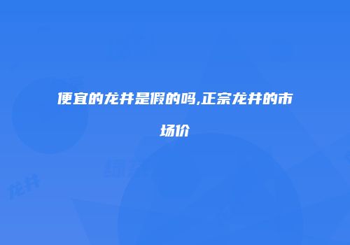 便宜的龙井是假的吗,正宗龙井的市场价