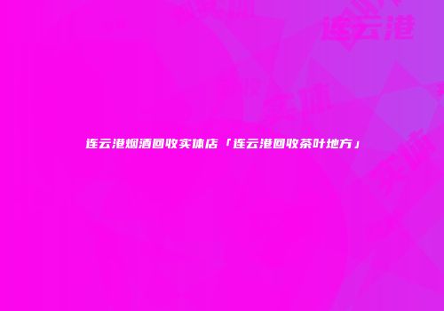 连云港烟酒回收实体店「连云港回收茶叶地方」