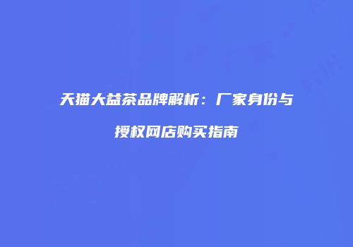 天猫大益茶品牌解析：厂家身份与授权网店购买指南