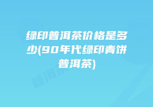 绿印普洱茶价格是多少(90年代绿印青饼普洱茶)