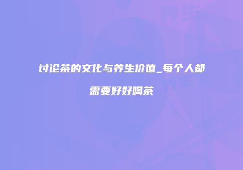讨论茶的文化与养生价值_每个人都需要好好喝茶