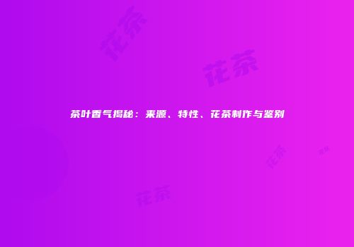 茶叶香气揭秘：来源、特性、花茶制作与鉴别