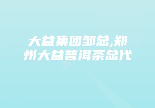 大益集团邹总,郑州大益普洱茶总代