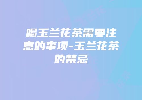 喝玉兰花茶需要注意的事项-玉兰花茶的禁忌
