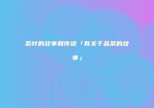 茶叶的故事和传说「有关于品茶的故事」