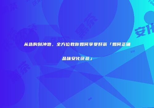 从选购到冲泡，全方位教你如何享受好茶「如何正确品味安化茯茶」