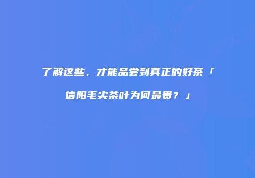 了解这些，才能品尝到真正的好茶「信阳毛尖茶叶为何最贵？」